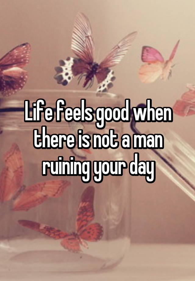 Life feels good when there is not a man ruining your day