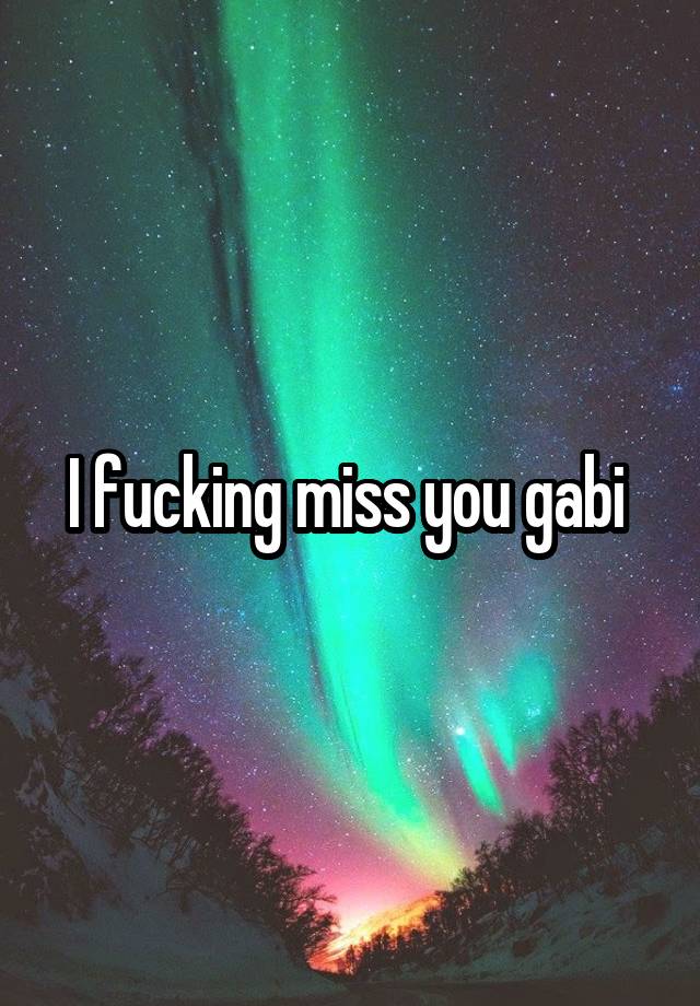 I fucking miss you gabi 