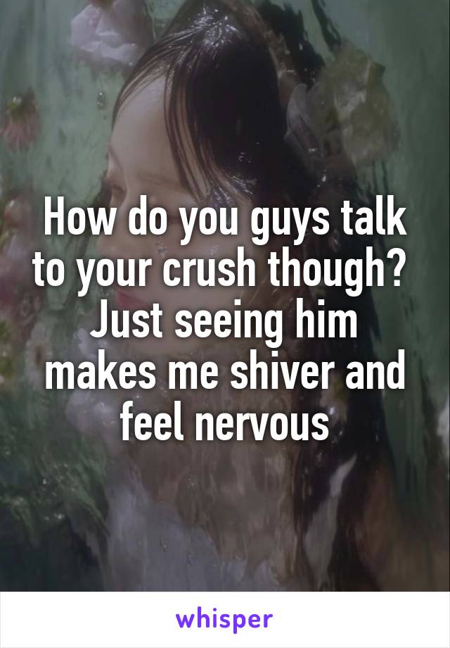 How do you guys talk to your crush though? 
Just seeing him makes me shiver and feel nervous