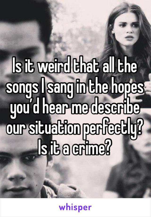 Is it weird that all the songs I sang in the hopes you’d hear me describe our situation perfectly? Is it a crime? 