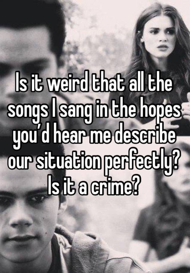 Is it weird that all the songs I sang in the hopes you’d hear me describe our situation perfectly? Is it a crime? 