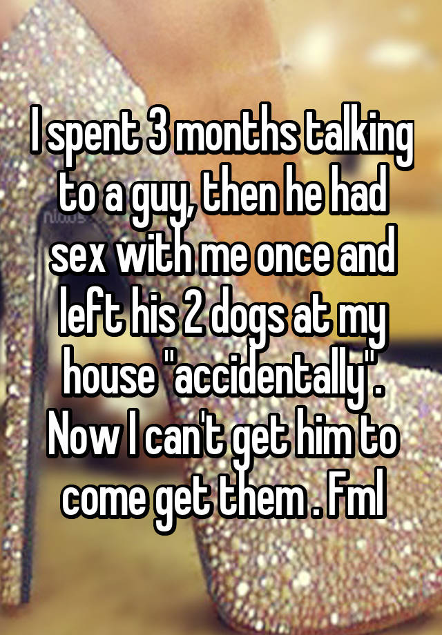 I spent 3 months talking to a guy, then he had sex with me once and left his 2 dogs at my house "accidentally". Now I can't get him to come get them . Fml
