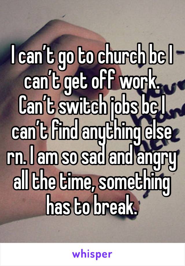 I can’t go to church bc I can’t get off work. Can’t switch jobs bc I can’t find anything else rn. I am so sad and angry all the time, something has to break. 