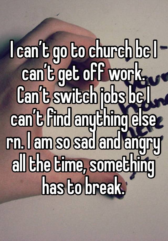 I can’t go to church bc I can’t get off work. Can’t switch jobs bc I can’t find anything else rn. I am so sad and angry all the time, something has to break. 