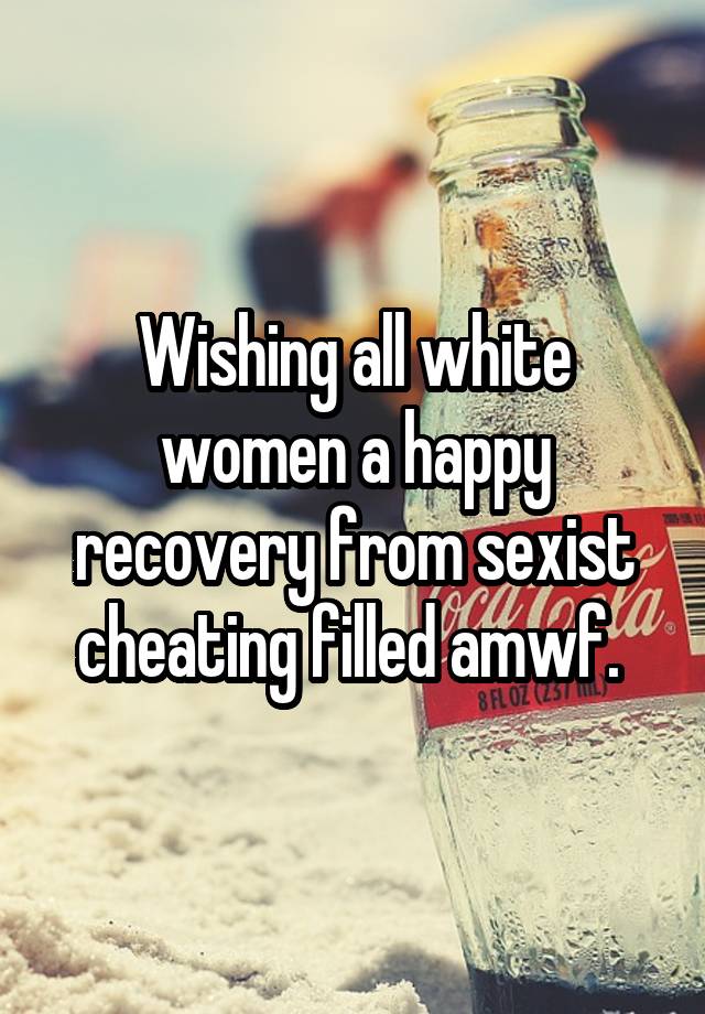 Wishing all white women a happy recovery from sexist cheating filled amwf. 