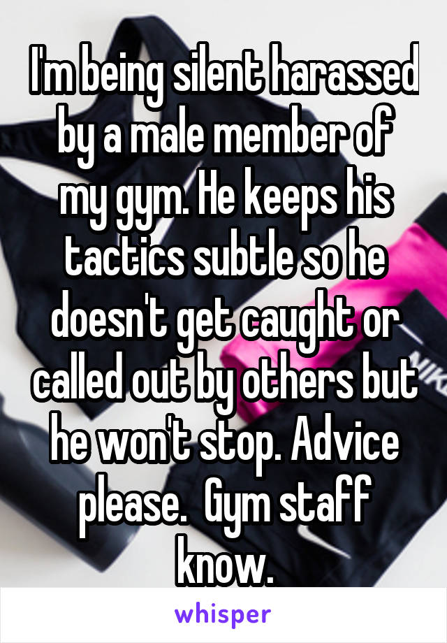 I'm being silent harassed by a male member of my gym. He keeps his tactics subtle so he doesn't get caught or called out by others but he won't stop. Advice please.  Gym staff know.