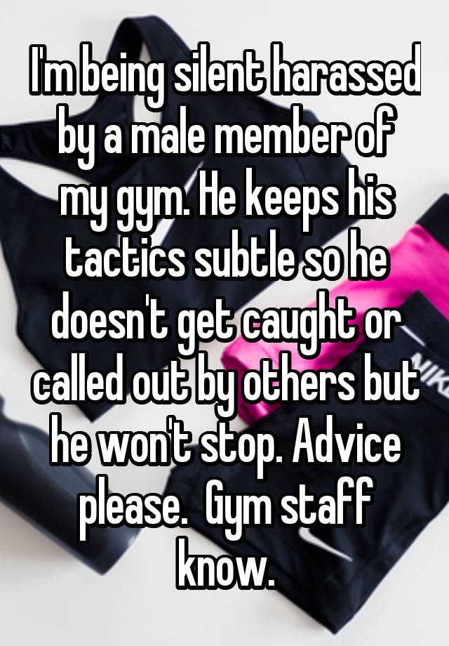 I'm being silent harassed by a male member of my gym. He keeps his tactics subtle so he doesn't get caught or called out by others but he won't stop. Advice please.  Gym staff know.