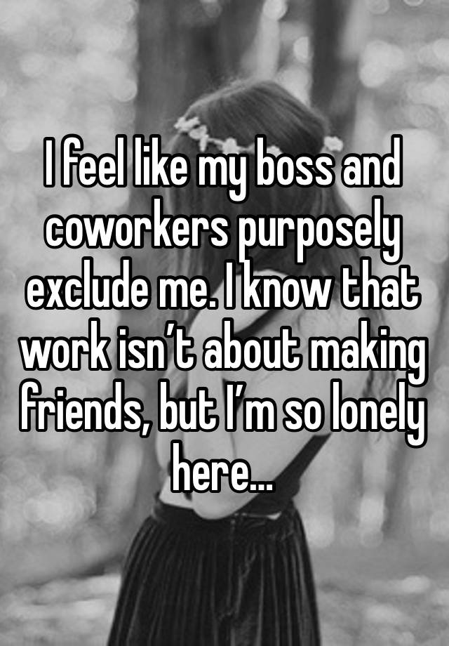I feel like my boss and coworkers purposely exclude me. I know that work isn’t about making friends, but I’m so lonely here…