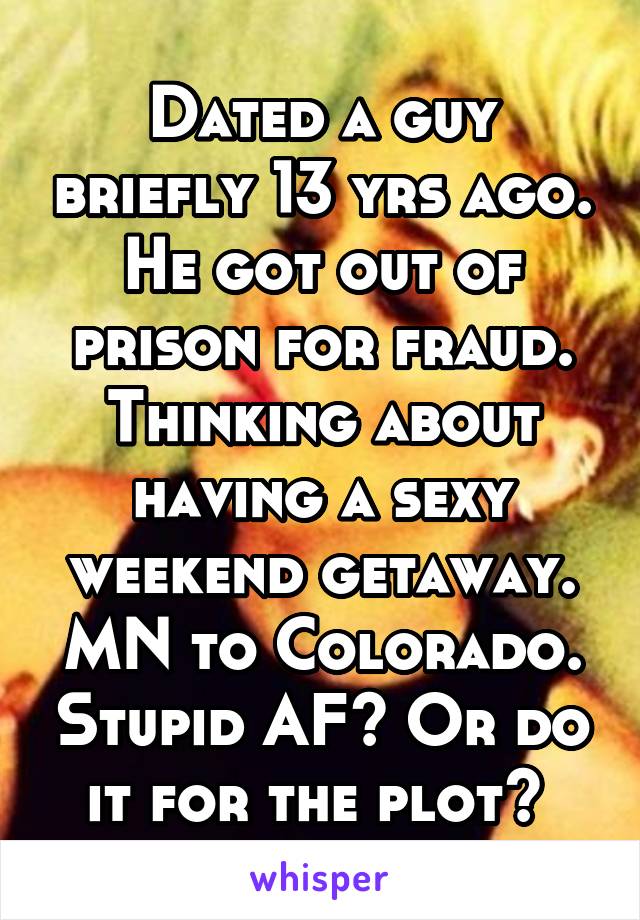 Dated a guy briefly 13 yrs ago. He got out of prison for fraud. Thinking about having a sexy weekend getaway. MN to Colorado. Stupid AF? Or do it for the plot? 