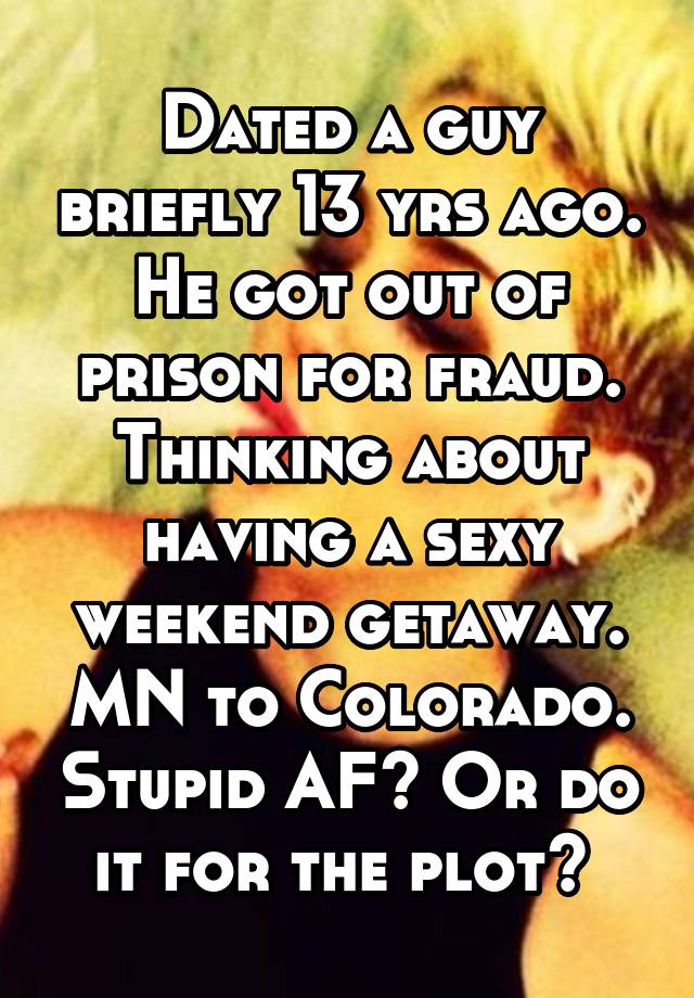 Dated a guy briefly 13 yrs ago. He got out of prison for fraud. Thinking about having a sexy weekend getaway. MN to Colorado. Stupid AF? Or do it for the plot? 