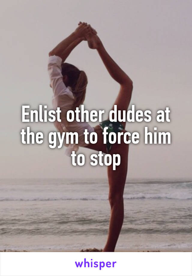 Enlist other dudes at the gym to force him to stop