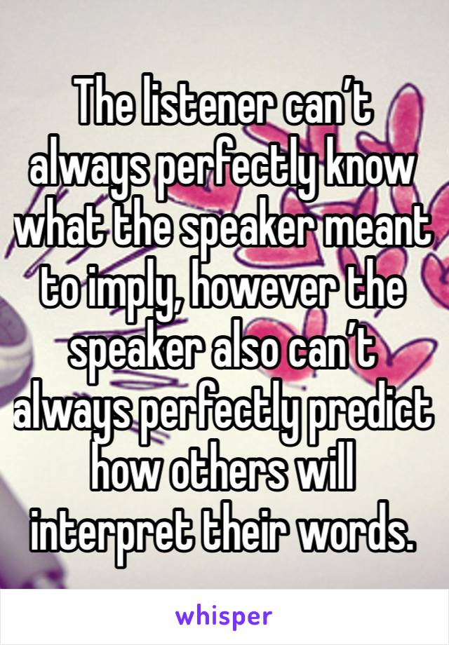 The listener can’t always perfectly know what the speaker meant to imply, however the speaker also can’t always perfectly predict how others will interpret their words.