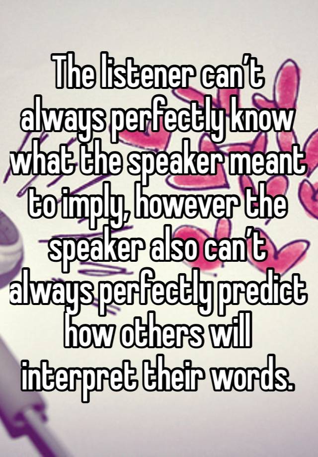 The listener can’t always perfectly know what the speaker meant to imply, however the speaker also can’t always perfectly predict how others will interpret their words.