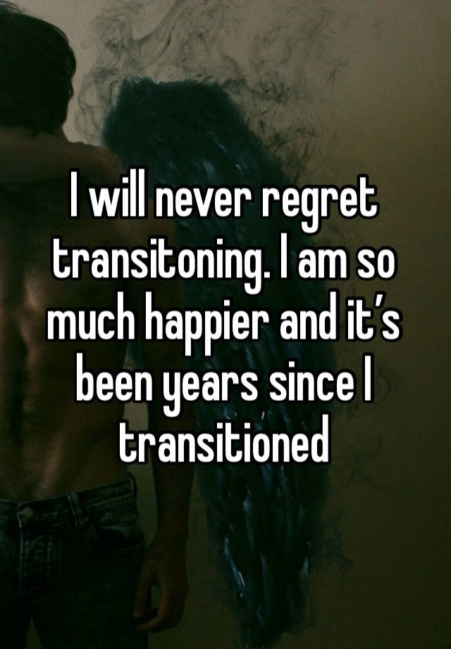 I will never regret transitoning. I am so much happier and it’s been years since I transitioned 