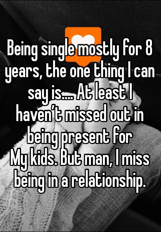 Being single mostly for 8 years, the one thing I can say is…. At least I haven’t missed out in being present for
My kids. But man, I miss being in a relationship.