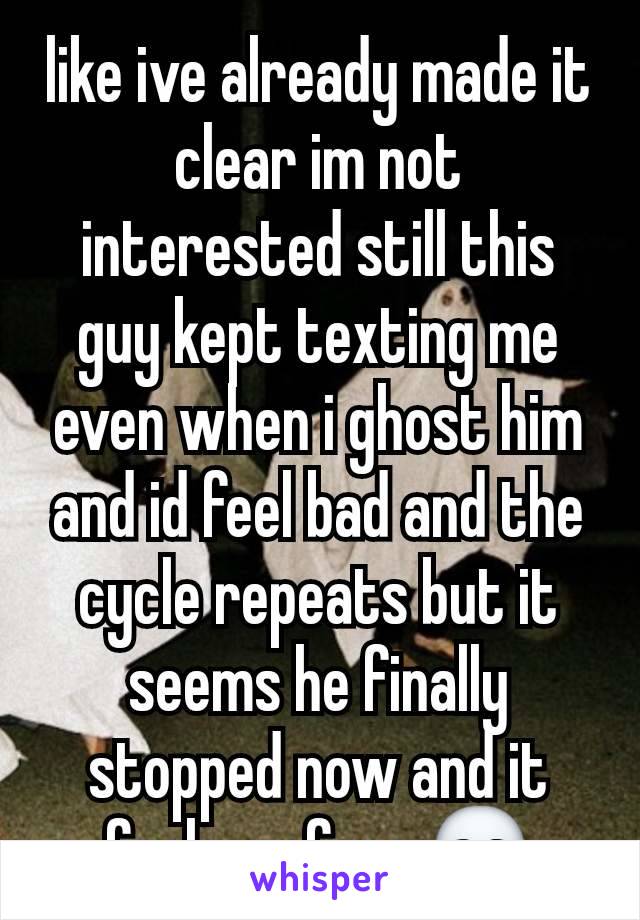 like ive already made it clear im not interested still this guy kept texting me even when i ghost him and id feel bad and the cycle repeats but it seems he finally stopped now and it feels so free 💀