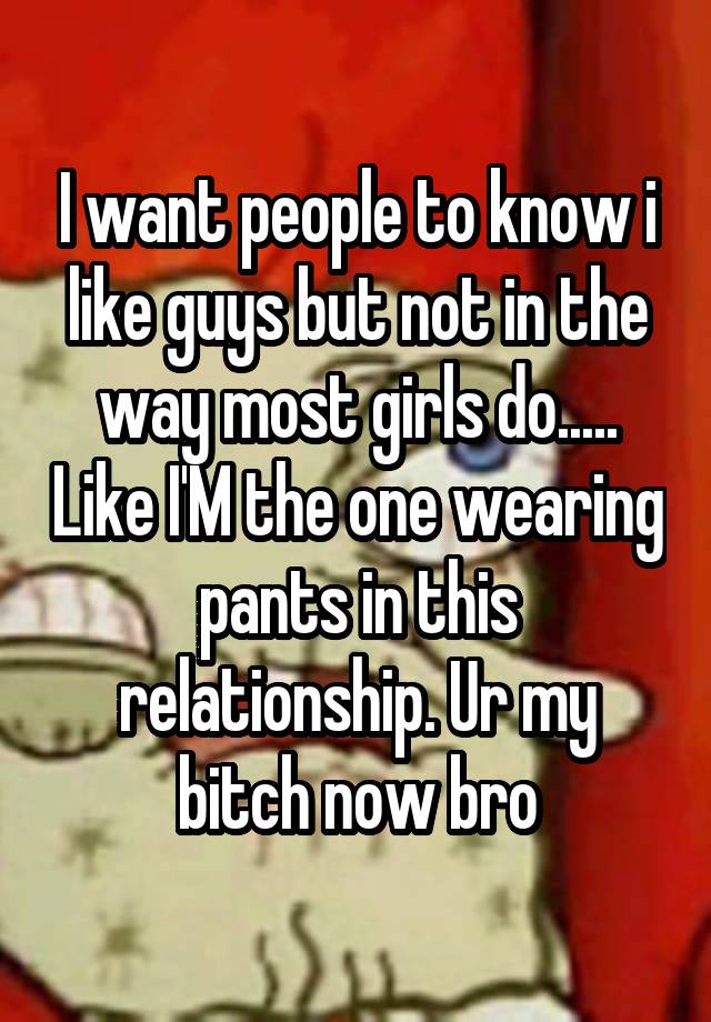 I want people to know i like guys but not in the way most girls do..... Like I'M the one wearing pants in this relationship. Ur my bitch now bro