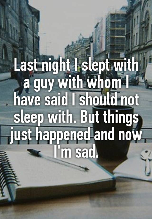 Last night I slept with a guy with whom I have said I should not sleep with. But things just happened and now I'm sad.