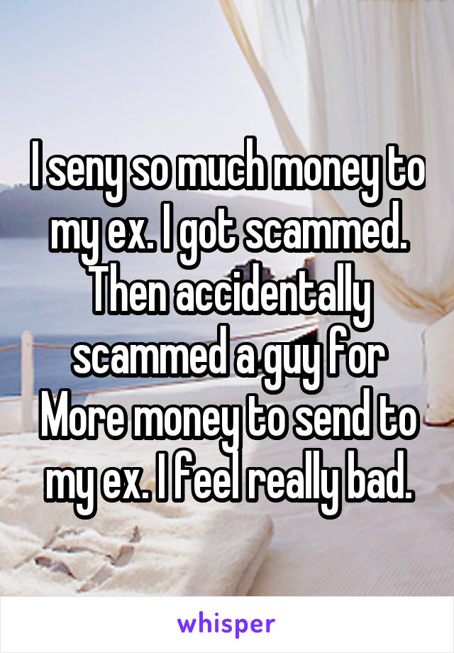 I seny so much money to my ex. I got scammed. Then accidentally scammed a guy for More money to send to my ex. I feel really bad.