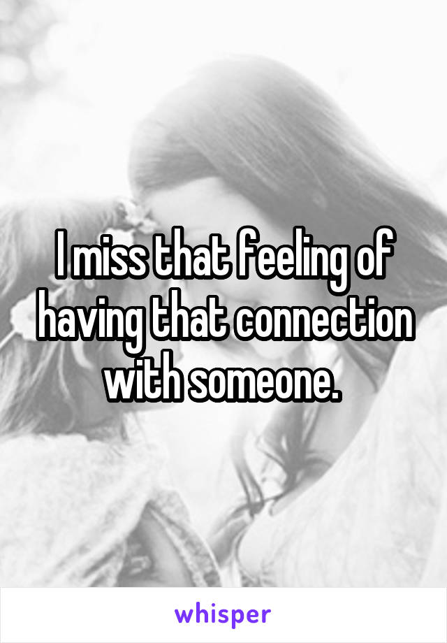 I miss that feeling of having that connection with someone. 