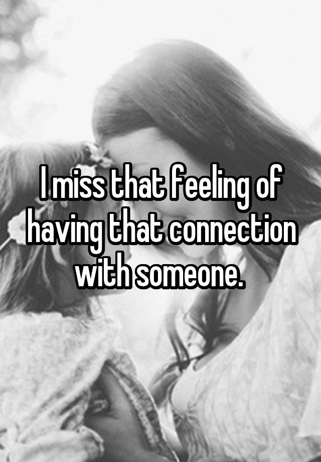 I miss that feeling of having that connection with someone. 