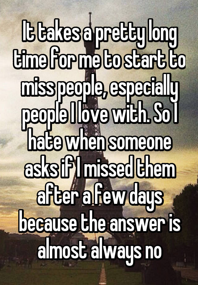 It takes a pretty long time for me to start to miss people, especially people I love with. So I hate when someone asks if I missed them after a few days because the answer is almost always no