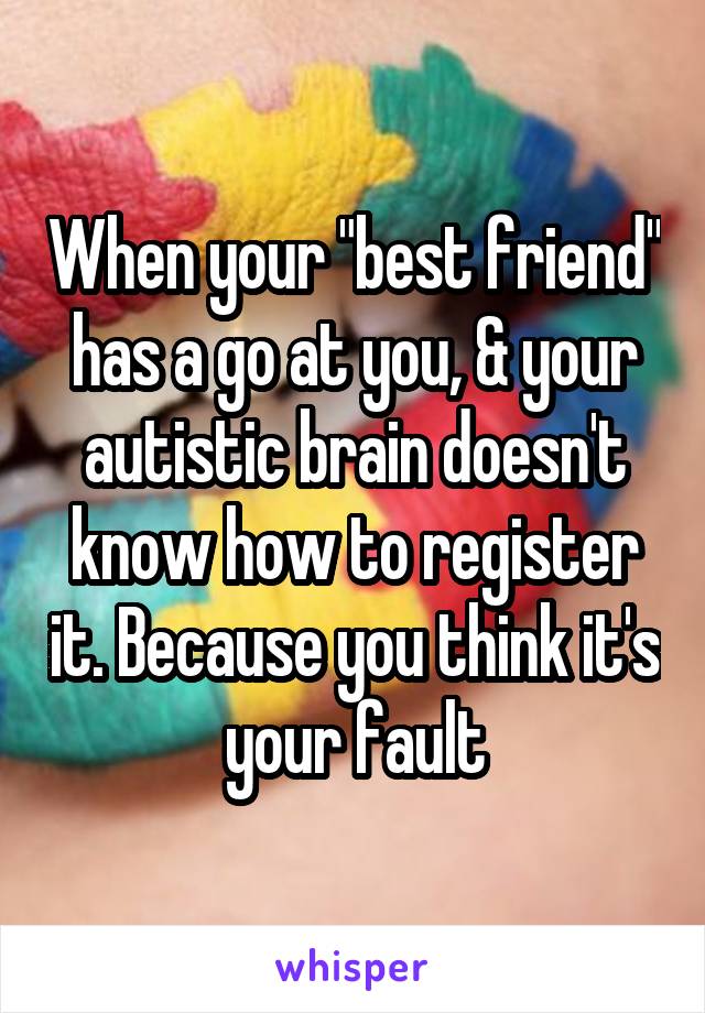 When your "best friend" has a go at you, & your autistic brain doesn't know how to register it. Because you think it's your fault