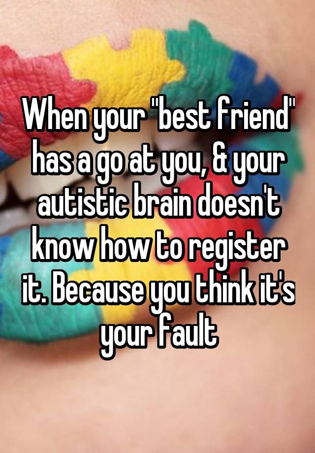 When your "best friend" has a go at you, & your autistic brain doesn't know how to register it. Because you think it's your fault