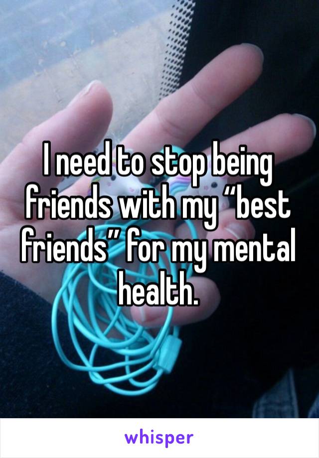 I need to stop being friends with my “best friends” for my mental health. 