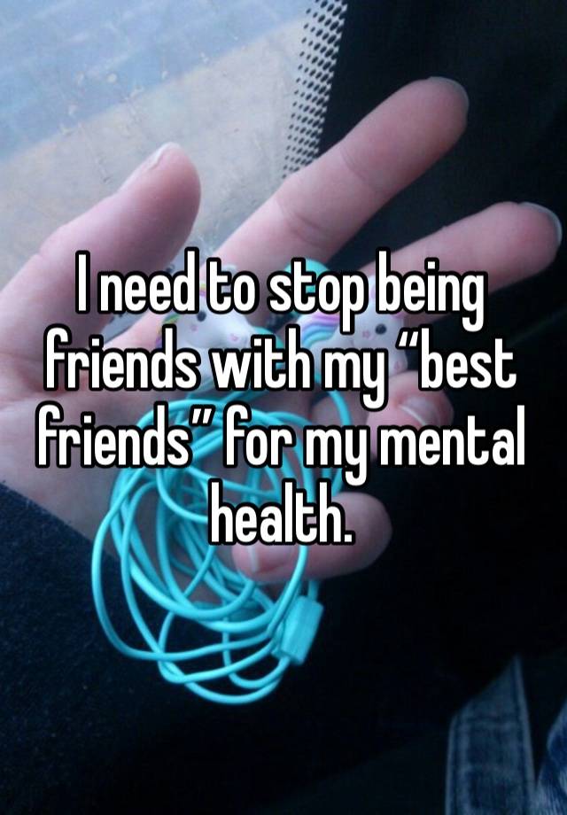 I need to stop being friends with my “best friends” for my mental health. 