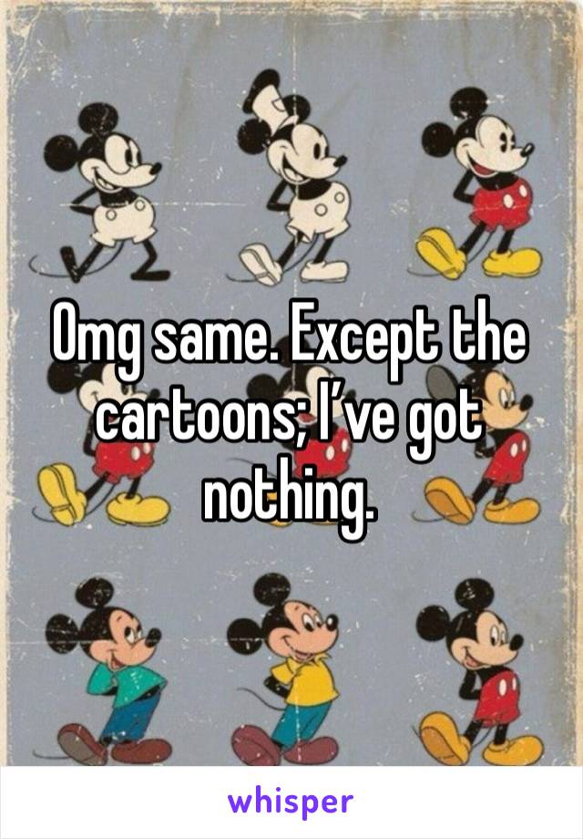 Omg same. Except the cartoons; I’ve got nothing.