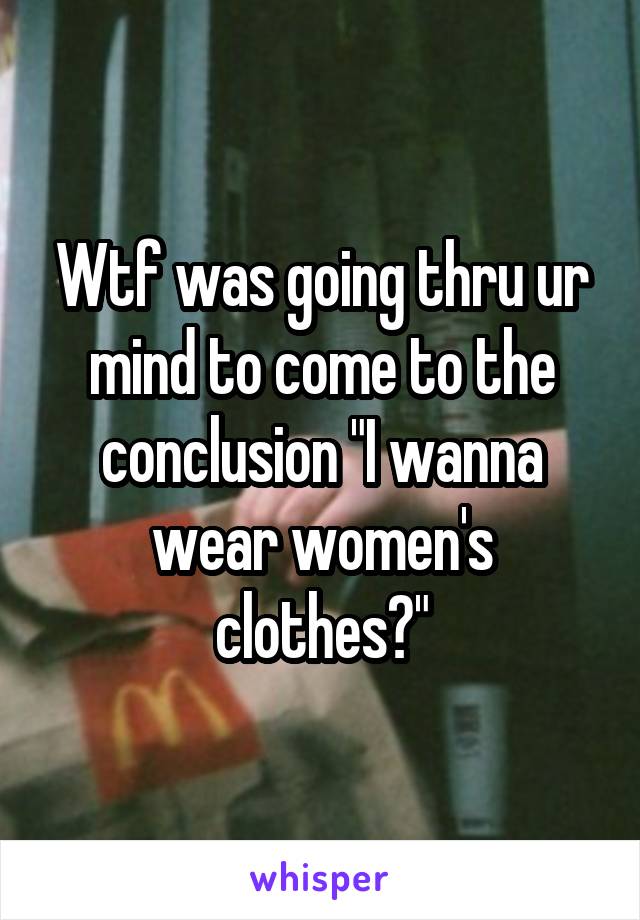 Wtf was going thru ur mind to come to the conclusion "I wanna wear women's clothes?"