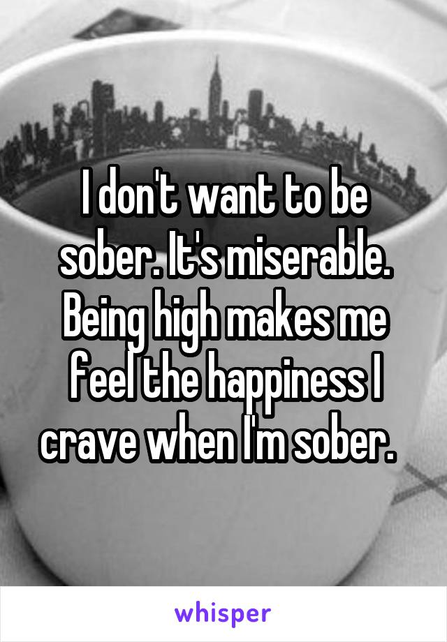 I don't want to be sober. It's miserable. Being high makes me feel the happiness I crave when I'm sober.  