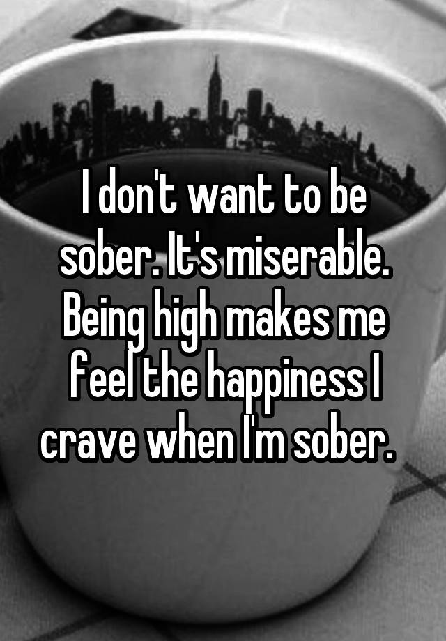 I don't want to be sober. It's miserable. Being high makes me feel the happiness I crave when I'm sober.  