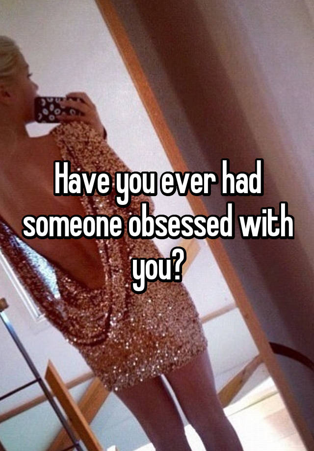 Have you ever had someone obsessed with you?