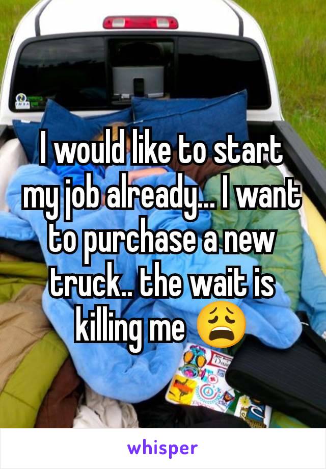 I would like to start my job already... I want to purchase a new truck.. the wait is killing me 😩