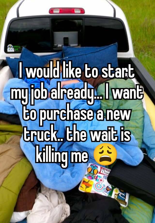 I would like to start my job already... I want to purchase a new truck.. the wait is killing me 😩