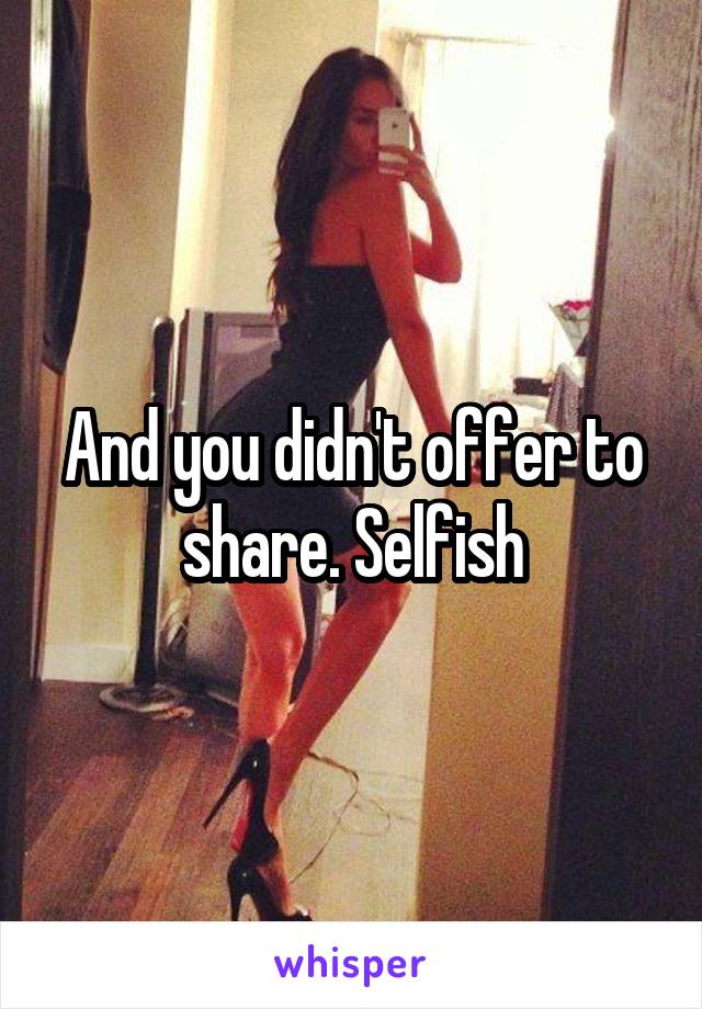 And you didn't offer to share. Selfish