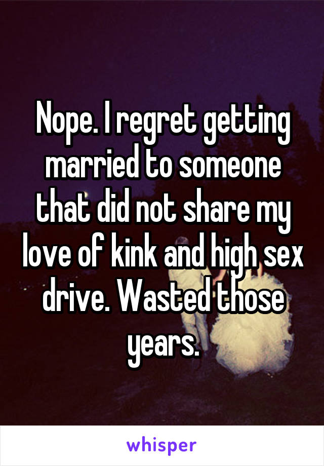 Nope. I regret getting married to someone that did not share my love of kink and high sex drive. Wasted those years.