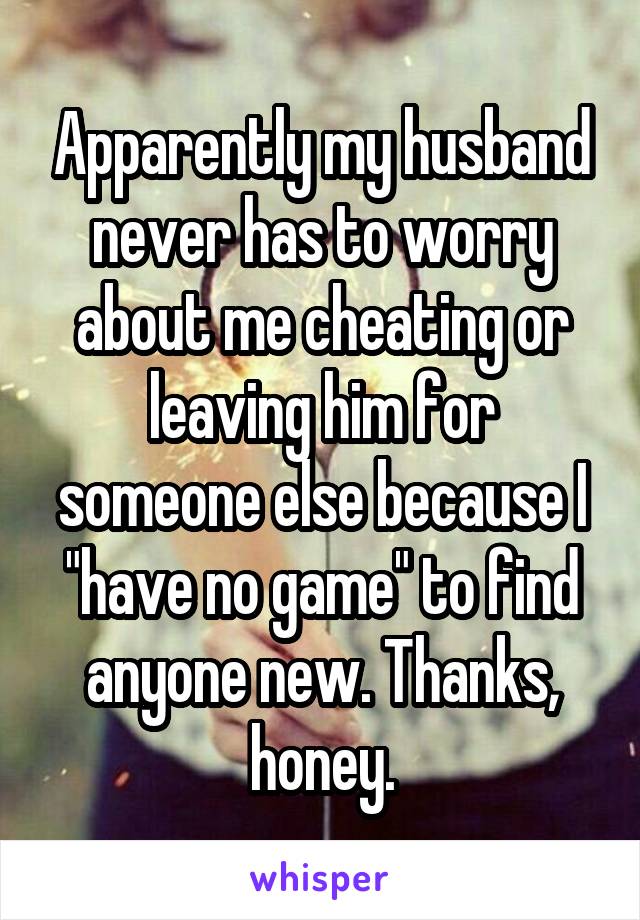 Apparently my husband never has to worry about me cheating or leaving him for someone else because I "have no game" to find anyone new. Thanks, honey.