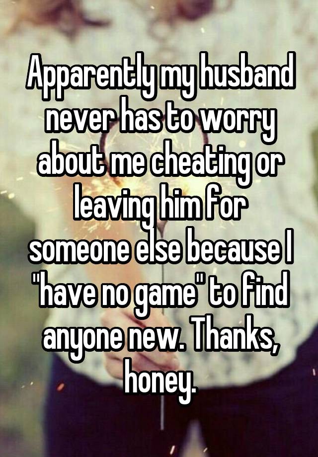 Apparently my husband never has to worry about me cheating or leaving him for someone else because I "have no game" to find anyone new. Thanks, honey.