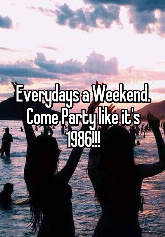 Everydays a Weekend. Come Party like it's 1986!!!