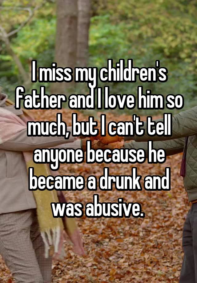 I miss my children's father and I love him so much, but I can't tell anyone because he became a drunk and was abusive. 