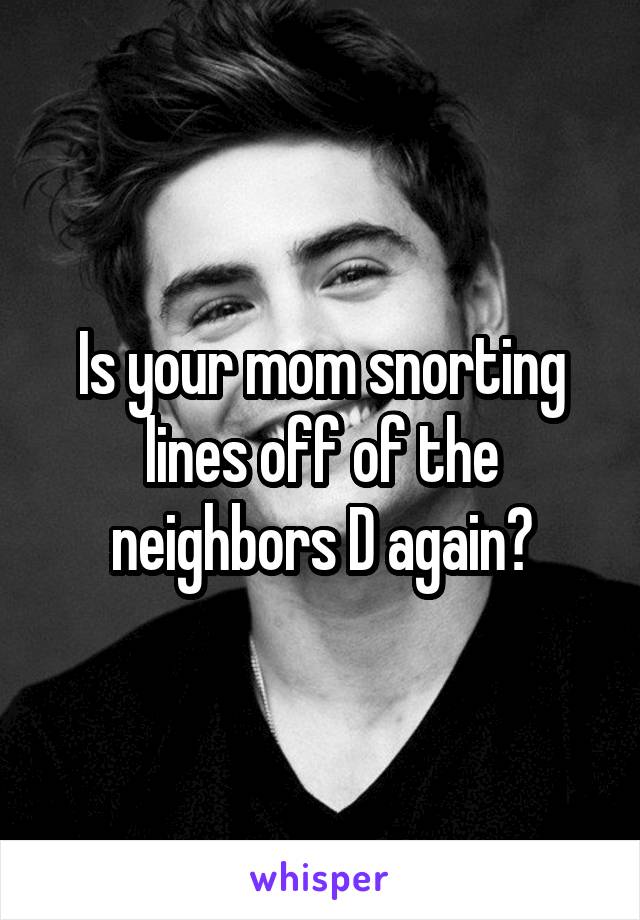 Is your mom snorting lines off of the neighbors D again?