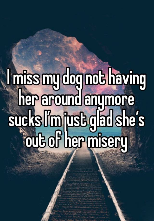 I miss my dog not having her around anymore sucks I’m just glad she’s out of her misery 