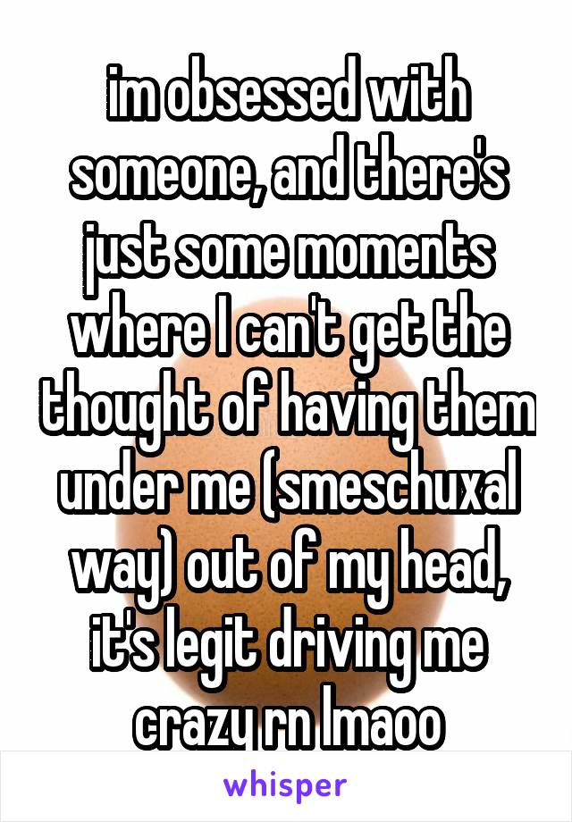 im obsessed with someone, and there's just some moments where I can't get the thought of having them under me (smeschuxal way) out of my head, it's legit driving me crazy rn lmaoo