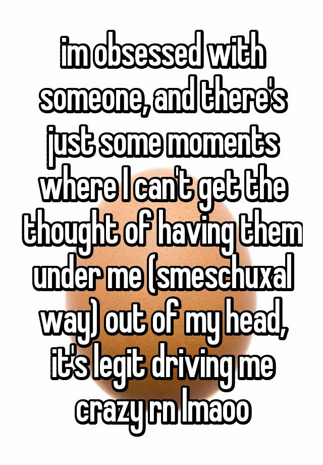 im obsessed with someone, and there's just some moments where I can't get the thought of having them under me (smeschuxal way) out of my head, it's legit driving me crazy rn lmaoo