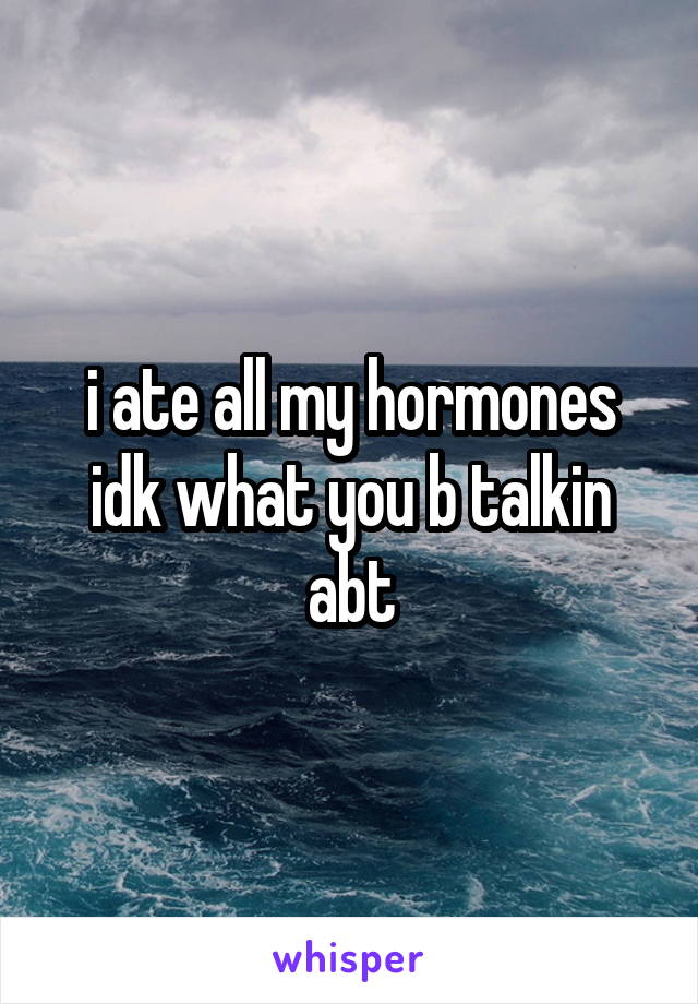 i ate all my hormones idk what you b talkin abt