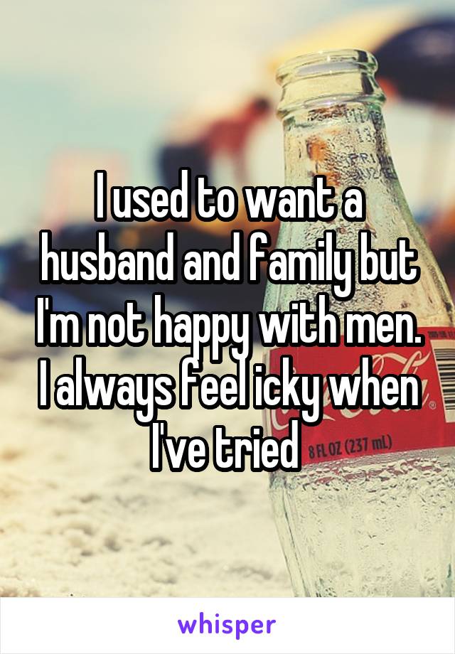 I used to want a husband and family but I'm not happy with men. I always feel icky when I've tried 