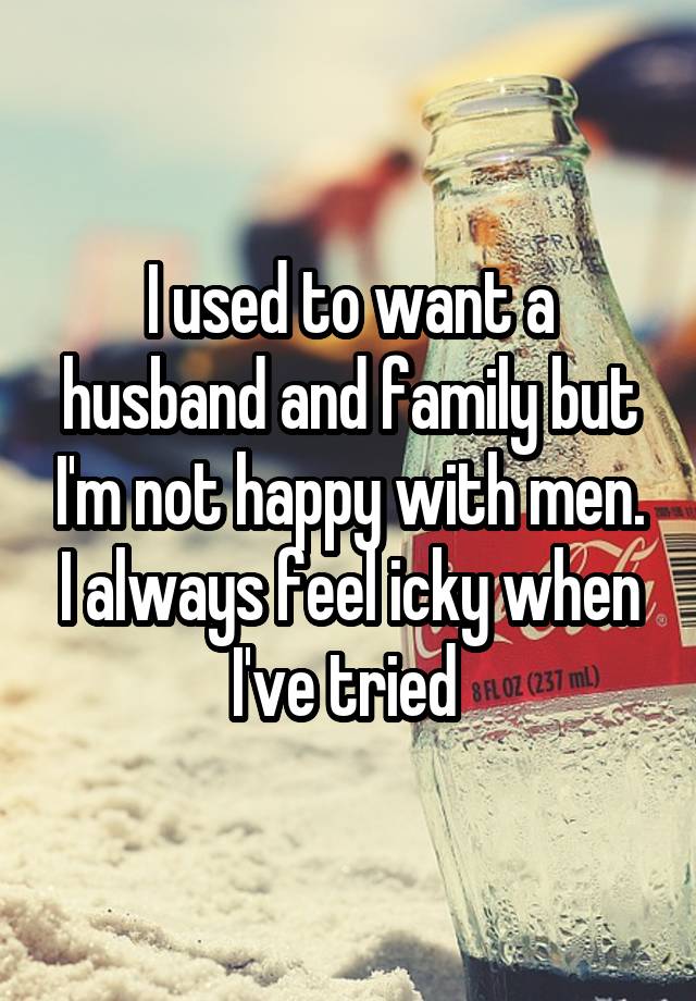 I used to want a husband and family but I'm not happy with men. I always feel icky when I've tried 